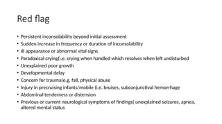 Red flag
• Persistent inconsolability beyond initial assessment
• Sudden increase in frequency or duration of inconsolability
• Ill appearance or abnormal vital signs
• Paradoxical crying(i.e. crying when handled which resolves when left undisturbed
• Unexplained poor growth
• Developmental delay
• Concern for trauma(e.g. fall, physical abuse
• Injury in precruising infants/mobile (i.e. bruises, subconjunctival hemorrhage
• Abdominal tenderness or distension
• Previous or current neurological symptoms of findings( unexplained seizures, apnea,
altered mental status
 