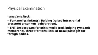 Physical Examination
• Head and Neck:
• Fontanelles (infants): Bulging (raised intracranial
pressure) or sunken (dehydration).
• ENT: Inspect ears for otitis media (red, bulging tympanic
membrane), throat for tonsillitis, or nasal passages for
foreign bodies.
 