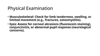 Physical Examination
• Musculoskeletal: Check for limb tenderness, swelling, or
limited movement (e.g., fractures, osteomyelitis).
• Eyes: Assess for corneal abrasions (fluorescein staining),
conjunctivitis, or abnormal pupil response (neurological
concerns).
 