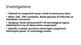 Investigations
• Tailored to suspected cause; avoid unnecessary tests.
• Basic: CBC, CRP, urinalysis, blood glucose (if infection or
metabolic concerns).
• Imaging: Head ultrasound/CT (if neurological signs),
abdominal X-ray (if obstruction suspected).
• Specific: Lumbar puncture (meningitis suspicion),
electrolyte panel, or toxicology screen.
 