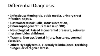 Differential Diagnosis
• Infectious: Meningitis, otitis media, urinary tract
infection, sepsis.
• Gastrointestinal: Colic, intussusception,
gastroesophageal reflux disease (GERD).
• Neurological: Raised intracranial pressure, seizures,
migraine (older children).
• Trauma: Non-accidental injury, fractures, corneal
abrasion.
• Other: Hypoglycemia, electrolyte imbalance, teething,
hunger, or caregiver stress.
 
