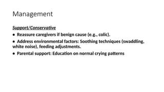 Management
Support/Conservative
• Reassure caregivers if benign cause (e.g., colic).
• Address environmental factors: Soothing techniques (swaddling,
white noise), feeding adjustments.
• Parental support: Education on normal crying patterns
 