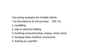 Care giving strategies for irritable infants
• As Described by Dr Harvey Karp THE 5 Ss
1. swaddling
2. side or stomach holding
3. Soothing noises(shushing, singing, white noise)
4. Swinging (Slow rhythmic movement)
5. Sucking on a pacifier
 