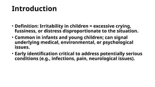 Introduction
• Definition: Irritability in children = excessive crying,
fussiness, or distress disproportionate to the situation.
• Common in infants and young children; can signal
underlying medical, environmental, or psychological
issues.
• Early identification critical to address potentially serious
conditions (e.g., infections, pain, neurological issues).
 