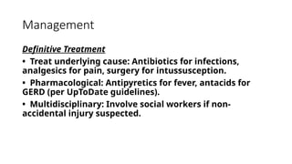 Management
Definitive Treatment
• Treat underlying cause: Antibiotics for infections,
analgesics for pain, surgery for intussusception.
• Pharmacological: Antipyretics for fever, antacids for
GERD (per UpToDate guidelines).
• Multidisciplinary: Involve social workers if non-
accidental injury suspected.
 