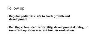 Follow up
• Regular pediatric visits to track growth and
development.
• Red flags: Persistent irritability, developmental delay, or
recurrent episodes warrant further evaluation.
 