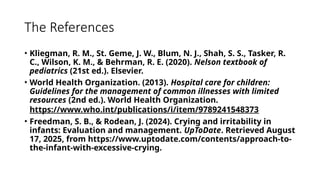 The References
• Kliegman, R. M., St. Geme, J. W., Blum, N. J., Shah, S. S., Tasker, R.
C., Wilson, K. M., & Behrman, R. E. (2020). Nelson textbook of
pediatrics (21st ed.). Elsevier.
• World Health Organization. (2013). Hospital care for children:
Guidelines for the management of common illnesses with limited
resources (2nd ed.). World Health Organization.
https://www.who.int/publications/i/item/9789241548373
• Freedman, S. B., & Rodean, J. (2024). Crying and irritability in
infants: Evaluation and management. UpToDate. Retrieved August
17, 2025, from https://www.uptodate.com/contents/approach-to-
the-infant-with-excessive-crying.
 
