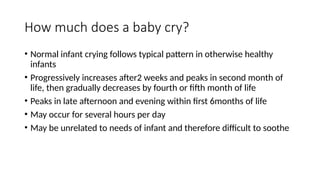 How much does a baby cry?
• Normal infant crying follows typical pattern in otherwise healthy
infants
• Progressively increases after2 weeks and peaks in second month of
life, then gradually decreases by fourth or fifth month of life
• Peaks in late afternoon and evening within first 6months of life
• May occur for several hours per day
• May be unrelated to needs of infant and therefore difficult to soothe
 