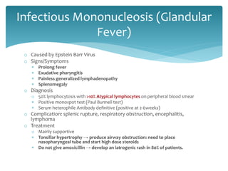 o Caused by Epstein Barr Virus
o Signs/Symptoms
 Prolong fever
 Exudative pharyngitis
 Painless generalized lymphadenopathy
 Splenomegaly
o Diagnosis
o 50% lymphocytosis with >10% Atypical lymphocytes on peripheral blood smear
 Positive monospot test (Paul Bunnell test)
 Serum heterophile Antibody definitive (positive at 2-6weeks)
o Complication: splenic rupture, respiratory obstruction, encephalitis,
lymphoma
o Treatment
o Mainly supportive
 Tonsillar hypertrophy → produce airway obstruction: need to place
nasopharyngeal tube and start high dose steroids
 Do not give amoxicillin → develop an iatrogenic rash in 80% of patients.
Infectious Mononucleosis (Glandular
Fever)
 