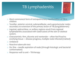 TB Lymphadenitis
o Most commonest form of extrapulmonary manifestation of TB in
children
o Tonsillar, anterior cervical, submandibular, and supraclavicular nodes
secondary to extension of the primary lesion of TB (lung/abdomen)
o Inguinal, epitrochlear, or axillary regions result from regional
lymphadenitis associated with tuberculosis of the skin or skeletal
system.
o Characteristic: firm, discrete and nontender – often feel fixed to
overlying tissue→ disease progress, multiple node infected (matted)
o Unilateral
o Reactive tuberculin test
o Dx: fine – needle aspiration of node (through histologic and bacterial
conformation)
o Response well to anti – TB therapy
 