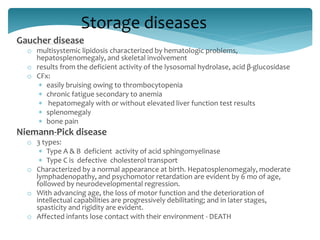 Storage diseases
Gaucher disease
o multisystemic lipidosis characterized by hematologic problems,
hepatosplenomegaly, and skeletal involvement
o results from the deficient activity of the lysosomal hydrolase, acid β-glucosidase
o CFx:
 easily bruising owing to thrombocytopenia
 chronic fatigue secondary to anemia
 hepatomegaly with or without elevated liver function test results
 splenomegaly
 bone pain
Niemann-Pick disease
o 3 types:
 Type A & B deficient activity of acid sphingomyelinase
 Type C is defective cholesterol transport
o Characterized by a normal appearance at birth. Hepatosplenomegaly, moderate
lymphadenopathy, and psychomotor retardation are evident by 6 mo of age,
followed by neurodevelopmental regression.
o With advancing age, the loss of motor function and the deterioration of
intellectual capabilities are progressively debilitating; and in later stages,
spasticity and rigidity are evident.
o Affected infants lose contact with their environment - DEATH
 