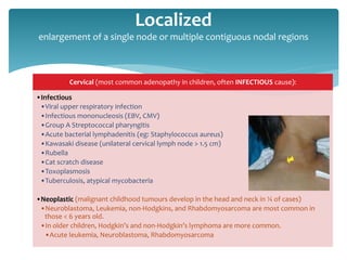 Cervical (most common adenopathy in children, often INFECTIOUS cause):
•Infectious
•Viral upper respiratory infection
•Infectious mononucleosis (EBV, CMV)
•Group A Streptococcal pharyngitis
•Acute bacterial lymphadenitis (eg: Staphylococcus aureus)
•Kawasaki disease (unilateral cervical lymph node > 1.5 cm)
•Rubella
•Cat scratch disease
•Toxoplasmosis
•Tuberculosis, atypical mycobacteria
•Neoplastic (malignant childhood tumours develop in the head and neck in ¼ of cases)
•Neuroblastoma, Leukemia, non-Hodgkins, and Rhabdomyosarcoma are most common in
those < 6 years old.
•In older children, Hodgkin’s and non-Hodgkin’s lymphoma are more common.
•Acute leukemia, Neuroblastoma, Rhabdomyosarcoma
Localized
enlargement of a single node or multiple contiguous nodal regions
 