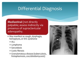 Mediastinal (not directly
palpable; assess indirectly via
presence of supraclavicular
adenopathy.
• May manifest as cough, dysphagia,
hemoptysis, or SVC syndrome
• ALL
• Lymphoma
• Sarcoidosis
• Cystic fibrosis
• Granulomatous disease (tuberculosis,
histoplasmosis, coccidioidomycosis)
Differential Diagnosis
 