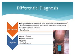 Abdominal
•(may manifest as abdominal pain, backache, urinary frequency,
constipation, or intestinal obstruction due to intussuception)
•Acute mesenteric adenitis
•Lymphoma
Inguinal
•Local infection
•Diaper dermatitis
•Syphilis
•Genital herpes
Differential Diagnosis
 