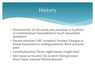  Characteristic of LN: onset, size, duration, is it painful
or erythematous? Generalized or local? Associated
symptom?
 Recent infection? URT symptom? Rashes? Changes in
bowel movement or voiding patterns? Bone and joint
pain?
 Constitutional sx? Fever, night sweat, weight loss?
 Skin lesion or trauma? Cat scratch? Animal/ insect
bites? Open wounds? Dental abscess?
History
 