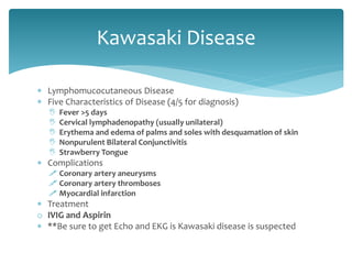  Lymphomucocutaneous Disease
 Five Characteristics of Disease (4/5 for diagnosis)
 Fever >5 days
 Cervical lymphadenopathy (usually unilateral)
 Erythema and edema of palms and soles with desquamation of skin
 Nonpurulent Bilateral Conjunctivitis
 Strawberry Tongue
 Complications
 Coronary artery aneurysms
 Coronary artery thromboses
 Myocardial infarction
 Treatment
o IVIG and Aspirin
 **Be sure to get Echo and EKG is Kawasaki disease is suspected
Kawasaki Disease
 