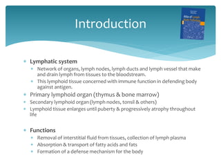 Introduction
 Lymphatic system
 Network of organs, lymph nodes, lymph ducts and lymph vessel that make
and drain lymph from tissues to the bloodstream.
 This lymphoid tissue concerned with immune function in defending body
against antigen.
 Primary lymphoid organ (thymus & bone marrow)
 Secondary lymphoid organ (lymph nodes, tonsil & others)
 Lymphoid tissue enlarges until puberty & progressively atrophy throughout
life
 Functions
 Removal of interstitial fluid from tissues, collection of lymph plasma
 Absorption & transport of fatty acids and fats
 Formation of a defense mechanism for the body
 