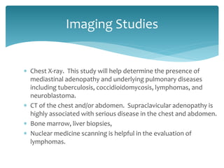  Chest X-ray. This study will help determine the presence of
mediastinal adenopathy and underlying pulmonary diseases
including tuberculosis, coccidioidomycosis, lymphomas, and
neuroblastoma.
 CT of the chest and/or abdomen. Supraclavicular adenopathy is
highly associated with serious disease in the chest and abdomen.
 Bone marrow, liver biopsies,
 Nuclear medicine scanning is helpful in the evaluation of
lymphomas.
Imaging Studies
 