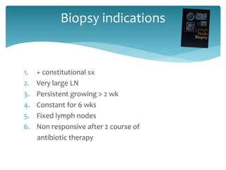 Biopsy indications
1. + constitutional sx
2. Very large LN
3. Persistent growing > 2 wk
4. Constant for 6 wks
5. Fixed lymph nodes
6. Non responsive after 2 course of
antibiotic therapy
 