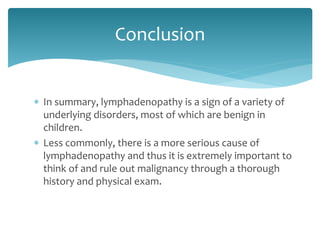 In summary, lymphadenopathy is a sign of a variety of
underlying disorders, most of which are benign in
children.
 Less commonly, there is a more serious cause of
lymphadenopathy and thus it is extremely important to
think of and rule out malignancy through a thorough
history and physical exam.
Conclusion
 