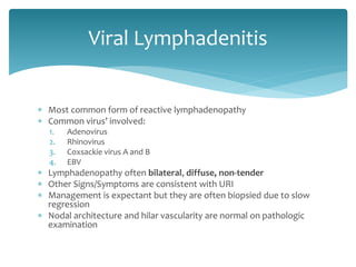  Most common form of reactive lymphadenopathy
 Common virus’ involved:
1. Adenovirus
2. Rhinovirus
3. Coxsackie virus A and B
4. EBV
 Lymphadenopathy often bilateral, diffuse, non-tender
 Other Signs/Symptoms are consistent with URI
 Management is expectant but they are often biopsied due to slow
regression
 Nodal architecture and hilar vascularity are normal on pathologic
examination
Viral Lymphadenitis
 