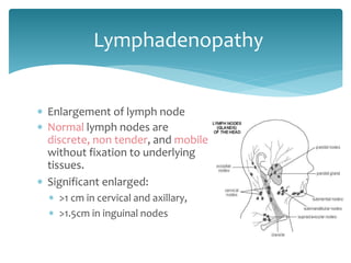  Enlargement of lymph node
 Normal lymph nodes are
discrete, non tender, and mobile
without fixation to underlying
tissues.
 Significant enlarged:
 >1 cm in cervical and axillary,
 >1.5cm in inguinal nodes
Lymphadenopathy
 