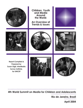 Children, Youth
and Media
Around
the World:
An Overview of
Trends & Issues
Report Compiled &
Prepared by
Susan Gigli, InterMedia
Survey Institute,
for UNICEF
4th World Summit on Media for Children and Adolescents
Rio de Janeiro, Brazil
April 2004
 