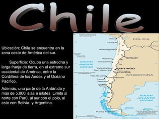 Chile Ubicación: Chile se encuentra en la zona oeste de América del sur.  Superficie: Ocupa una estrecha y larga franja de tierra, en el extremo sur occidental de América, entre la Cordillera de los Andes y el Océano Pacífico.  Además, una parte de la Antártida y  más de 5.800 islas e islotes. Limita al norte con Perú, al sur con el polo, al este con Bolivia  y Argentina.  