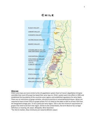 1




                                             Chile




Wine Law
Chile's wine laws are more similar to the US appellation system than to France's Appellation d'origine
contrôlée that most of Europe has based their wine laws on. Chile's system went into effect in 1995 and
established the boundaries of the countries wine regions and established regulations for wine labels.
There are no restrictions of grape varieties, viticulture practices or winemaking techniques. Wines are
required to have at least 75% of a grape variety if it’s to listed on the label as well as at least 75% from
the designated vintage year. To list a particular wine region, 75% is also the minimum requirement of
grapes that need to be from that region. Similar to the United States, the term Reserve has no legal
definition or meaning. (B. Julyan, Wikipedia, Wine-Searcher)
*For the EU market, these minimums are raised to 85% (B. Julyan)
 