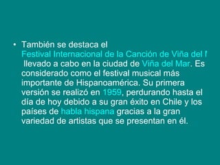 También se destaca el  Festival Internacional de la Canción de Viña del Mar  llevado a cabo en la ciudad de  Viña del Mar . Es considerado como el festival musical más importante de Hispanoamérica. Su primera versión se realizó en  1959 , perdurando hasta el día de hoy debido a su gran éxito en Chile y los países de  habla hispana  gracias a la gran variedad de artistas que se presentan en él. 