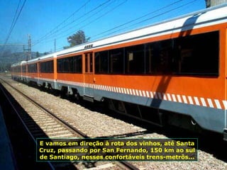 E vamos em direção à rota dos vinhos, até Santa Cruz, passando por San Fernando, 150 km ao sul de Santiago, nesses confortáveis trens-metrôs...  