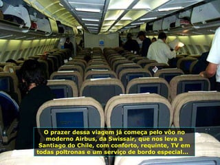 O prazer dessa viagem já começa pelo vôo no moderno Airbus, da Swissair, que nos leva a Santiago do Chile, com conforto, requinte, TV em todas poltronas e um serviço de bordo especial...  