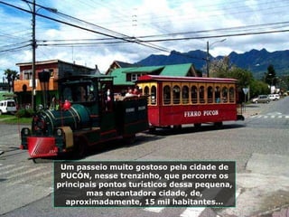 Um passeio muito gostoso pela cidade de PUCÓN, nesse trenzinho, que percorre os principais pontos turísticos dessa pequena, mas encantadora cidade, de, aproximadamente, 15 mil habitantes... 