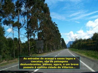 As estradas de acesso a esses lagos e cascatas, são de paisagens deslumbrantes. Vamos, agora, a um breve passeio à vizinha cidade de Villarica... 