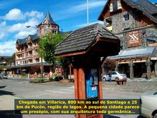 Chegada em Villarica, 800 km ao sul de Santiago e 25 km de Pucón, região de lagos. A pequena cidade parece um presépio, com sua arquitetura toda germânica... 