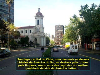 Santiago, capital do Chile, uma das mais modernas cidades da América do Sul, se destaca pela ordem, pela limpeza, sendo uma das capitais com melhor qualidade de vida da América Latina...  