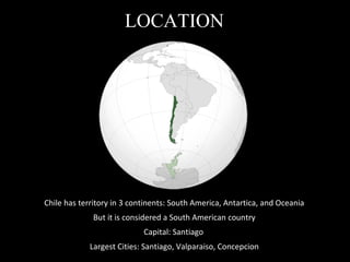 LOCATION Chile has territory in 3 continents: South America, Antartica, and Oceania But it is considered a South American country Capital: Santiago Largest Cities: Santiago, Valparaiso, Concepcion 