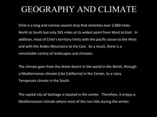 GEOGRAPHY AND CLIMATE Chile is a long and narrow coastal strip that stretches over 2,880 miles North to South but only 265 miles at its widest point from West to East.  In addition, most of Chile ’s territory limits with the pacific ocean to the West and with the Andes Mountains to the East.  As a result, there is a remarkable variety of landscapes and climates. The climate goes from the driest desert in the world in the North, through a Mediterranian climate (Like California) in the Center, to a rainy Temperate climate in the South. The capital city of Santiago is located in the center.  Therefore, it enjoys a Mediterranean climate where most of the rain falls during the winter. 