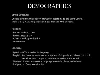 DEMOGRAPHICS Ethnic Structure: Chile is a multiethnic society.  However, according to the 2002 Census, there is only 4.6% indigenous and less than 1% Afro-Chileans.  Religion: Roman Catholic: 70% Protestants: 15.1% Atheists and Agnostics: 8% Other: 6.9%  Language: Spanish: Official and main language English: Has become mandatory for students 5th grade and above but it still has a low level compared to other countries in the world German: Spoken as a second language in certain places in the South Indigenous: Close to extinction  