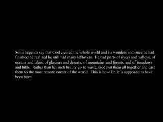 Some legends say that God created the whole world and its wonders and once he had finished he realized he still had many leftovers.  He had parts of rivers and valleys, of oceans and lakes, of glaciers and deserts, of mountains and forests, and of meadows and hills.  Rather than let such beauty go to waste, God put them all together and cast them to the most remote corner of the world.  This is how Chile is supposed to have been born. 