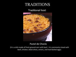 Traditional food:  TRADITIONS Pastel de Choclo (It is a dish made of fresh ground corn with basil.  It is commonly mixed with beef, chicken, black olives, onions, and hard boiled eggs)  