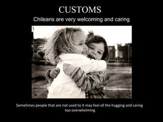 Chileans are very welcoming and caring CUSTOMS Sometimes people that are not used to it may feel all the hugging and caring  too overwhelming 