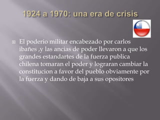 1924 a 1970: una era de crisis El poderio militar encabezado por carlosibañes ,y las ancias de poder llevaron a que los grandes estandartes de la fuerza publica chilena tomaran el poder y lograran cambiar la constitucion a favor del pueblo obviamente por la fuerza y dando de baja a sus opositores
