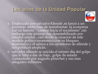 Los años de la Unidad PopularEnabezado por salvadorAllende ,se lanzó a un proyecto  ambicioso de transformar  la economia con su famoso  “camino hacia el socialismo”,sin embargo este proceso fue desestabilizado por estados unidos , casi desde la creacion de este modelo politicoeconomico,con su bloqueo economico y el apoyo a los opositores de allende y sus politicasutopicas.salvador allende se suicida el mismo dia del golpe que le hiba a dar de baja , golpe de estado comandado por augusto pinochet y sus mas allegados militares.