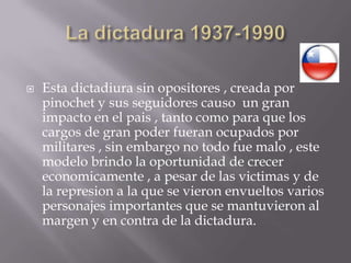 La dictadura 1937-1990Esta dictadiura sin opositores , creada por pinochet y sus seguidores causo  un gran impacto en el pais , tanto como para que los cargos de gran poder fueran ocupados por militares , sin embargo no todo fue malo , este modelo brindo la oportunidad de crecer economicamente , a pesar de las victimas y de la represion a la que se vieron envueltos varios  personajes importantes que se mantuvieron al margen y en contra de la dictadura.