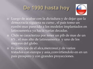 De 1990 hasta hoy Luego de acabar con la dictadura y de dejar que la democracia siguiera su curso , el pais tomo un rumbo mas parecido a los modelos implantados en latinoamerica ya hacia varias decadas.Chile se caracteriza por tener un pib de mas de un 6% , el mas alto de latinoamerica  y uno de los mejores del globo.Es participe de el alca,mercosur,y de varios tratados con europa y asia,;convirtiendolo en en un pais prospero y con grandes proyecciones.