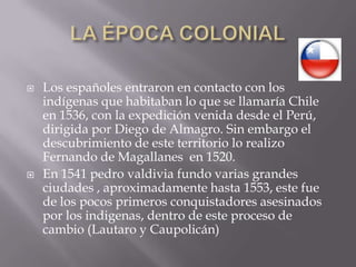 LA ÉPOCA COLONIALLos españoles entraron en contacto con los indígenas que habitaban lo que se llamaría Chile en 1536, con la expedición venida desde el Perú, dirigida por Diego de Almagro. Sin embargo el descubrimiento de este territorio lo realizo  Fernando de Magallanes  en 1520.En 1541 pedrovaldivia fundo varias grandes ciudades , aproximadamente hasta 1553, este fue de los pocos primeros conquistadores asesinados por los indigenas, dentro de este proceso de cambio (Lautaro y Caupolicán)