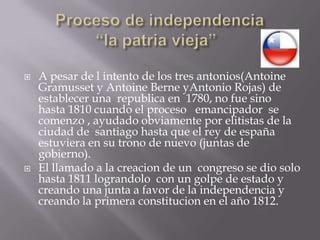 Proceso de independencia“la patria vieja”	A pesar de l intento de los tres antonios(AntoineGramusset y AntoineBerneyAntonio Rojas) de establecer una  republica en  1780, no fue sino hasta 1810 cuando el proceso   emancipador  se comenzo , ayudado obviamente por elitistas de la ciudad de  santiago hasta que el rey de españa estuviera en su trono de nuevo (juntas de gobierno).El llamado a la creacion de un  congreso se dio solo hasta 1811 lograndolo  con un golpe de estado y creando una junta a favor de la independencia y creando la primera constitucion en el año 1812. 