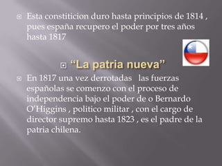 Esta constiticion duro hasta principios de 1814 , pues españa recupero el poder por tres años  hasta 1817“La patria nueva”En 1817 una vez derrotadas   las fuerzas españolas se comenzo con el proceso de independencia bajo el poder de o Bernardo O’Higgins , politico militar , con el cargo de director supremo hasta 1823 , es el padre de la patria chilena.