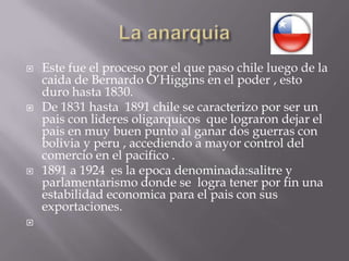 La anarquiaEste fue el proceso por el que paso chile luego de la caida de Bernardo O’Higgins en el poder , esto duro hasta 1830.De 1831 hasta  1891 chile se caracterizo por ser un pais con lideres oligarquicos  que lograron dejar el pais en muy buen punto al ganar dos guerras con bolivia y peru , accediendo a mayor control del comercio en el pacifico .1891 a 1924  es la epocadenominada:salitre y parlamentarismo donde se  logra tener por fin una estabilidad economica para el pais con sus exportaciones. 